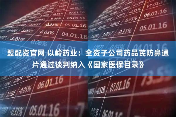 盟配资官网 以岭药业：全资子公司药品芪防鼻通片通过谈判纳入《国家医保目录》