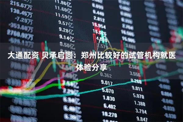 大通配资 贝承启圆：郑州比较好的试管机构就医体验分享