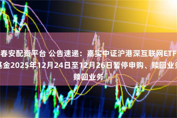 春安配资平台 公告速递：嘉实中证沪港深互联网ETF基金2025年12月24日至12月26日暂停申购、赎回业务