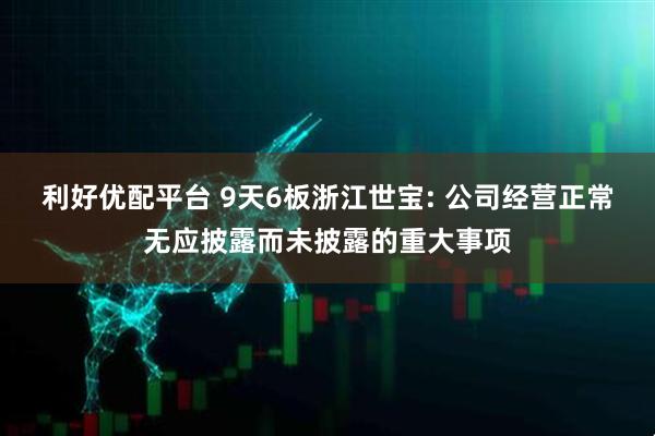 利好优配平台 9天6板浙江世宝: 公司经营正常无应披露而未披露的重大事项