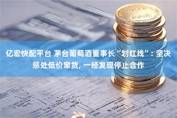 亿宏快配平台 茅台葡萄酒董事长“划红线”: 坚决惩处低价窜货, 一经发现停止合作