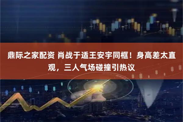 鼎际之家配资 肖战于适王安宇同框！身高差太直观，三人气场碰撞引热议