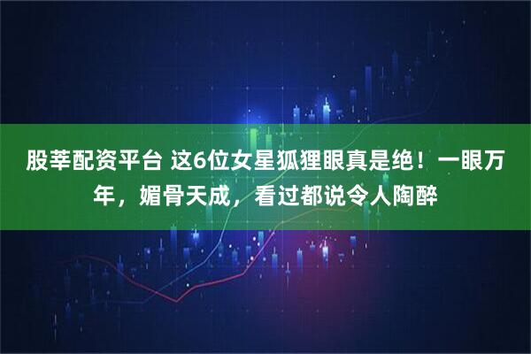 股莘配资平台 这6位女星狐狸眼真是绝！一眼万年，媚骨天成，看过都说令人陶醉