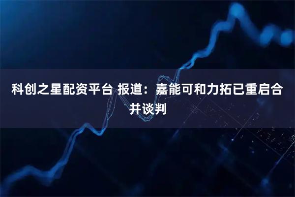 科创之星配资平台 报道：嘉能可和力拓已重启合并谈判