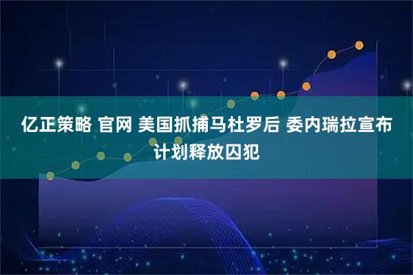 亿正策略 官网 美国抓捕马杜罗后 委内瑞拉宣布计划释放囚犯