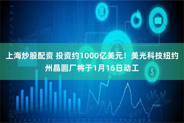 上海炒股配资 投资约1000亿美元！美光科技纽约州晶圆厂将于1月16日动工