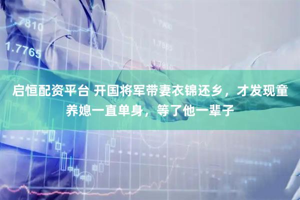 启恒配资平台 开国将军带妻衣锦还乡，才发现童养媳一直单身，等了他一辈子