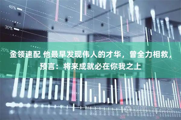 金领速配 他最早发现伟人的才华，曾全力相救，预言：将来成就必在你我之上