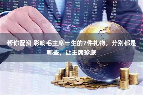 帮你配资 影响毛主席一生的7件礼物，分别都是哪些，让主席珍藏