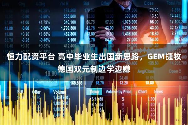 恒力配资平台 高中毕业生出国新思路，GEM捷牧德国双元制边学边赚