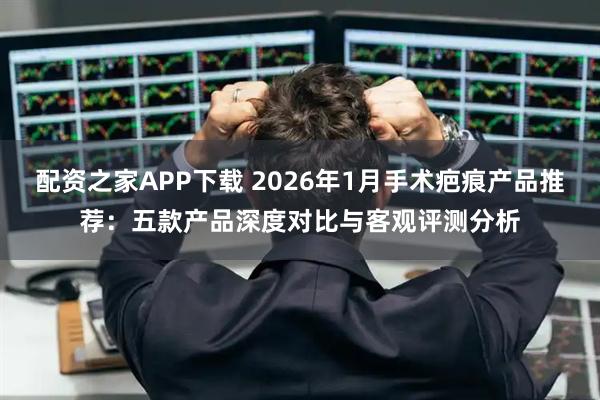 配资之家APP下载 2026年1月手术疤痕产品推荐:五款产品深度对比与客观评测分析