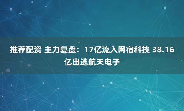 推荐配资 主力复盘：17亿流入网宿科技 38.16亿出逃航天电子