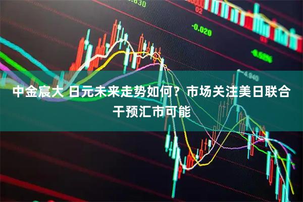 中金宸大 日元未来走势如何？市场关注美日联合干预汇市可能