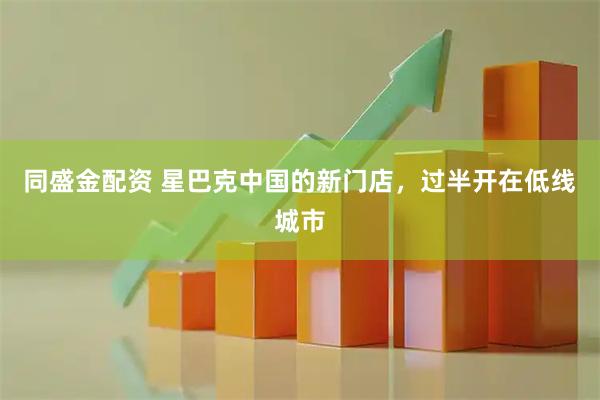 同盛金配资 星巴克中国的新门店，过半开在低线城市