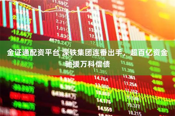 金证通配资平台 深铁集团连番出手，超百亿资金驰援万科偿债