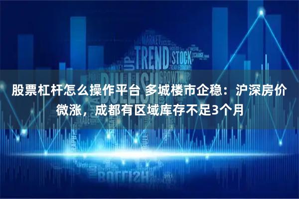 股票杠杆怎么操作平台 多城楼市企稳：沪深房价微涨，成都有区域库存不足3个月