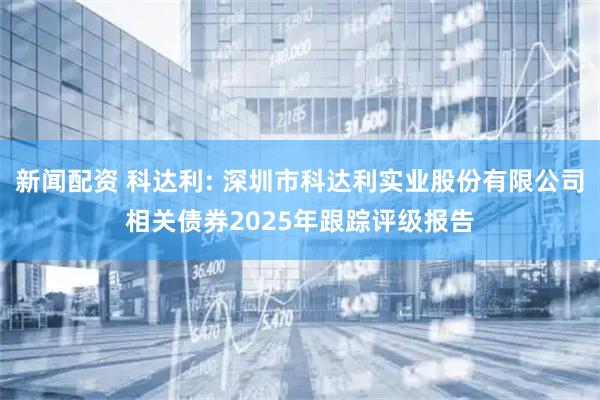 新闻配资 科达利: 深圳市科达利实业股份有限公司相关债券2025年跟踪评级报告