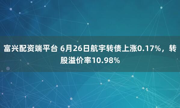 富兴配资端平台 6月26日航宇转债上涨0.17%，转股溢价率10.98%