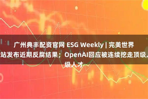 广州典丰配资官网 ESG Weekly | 完美世界、B站发布近期反腐结果；OpenAI回应被连续挖走顶级人才