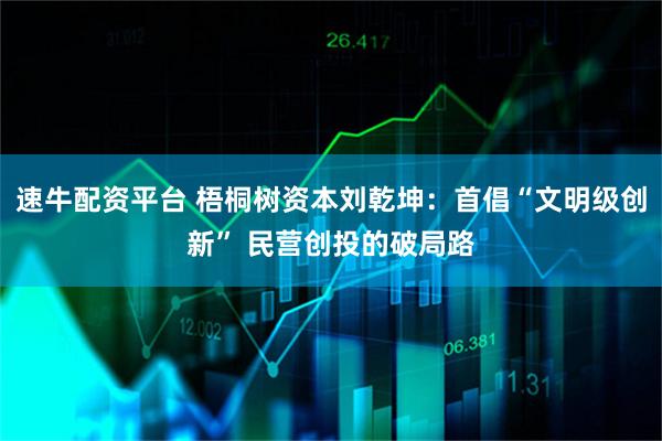 速牛配资平台 梧桐树资本刘乾坤：首倡“文明级创新” 民营创投的破局路