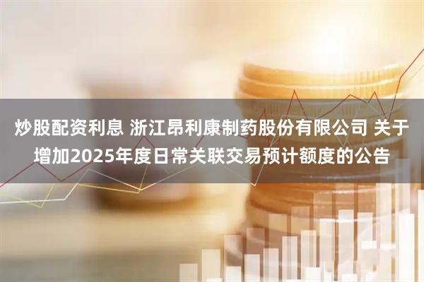 炒股配资利息 浙江昂利康制药股份有限公司 关于增加2025年度日常关联交易预计额度的公告