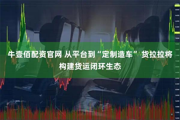 牛壹佰配资官网 从平台到“定制造车” 货拉拉将构建货运闭环生态