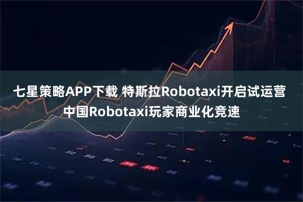 七星策略APP下载 特斯拉Robotaxi开启试运营 中国Robotaxi玩家商业化竞速
