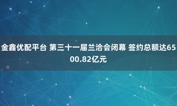 金鑫优配平台 第三十一届兰洽会闭幕 签约总额达6500.82亿元