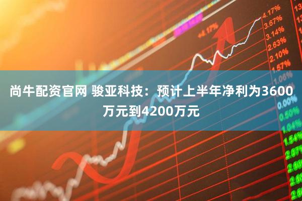 尚牛配资官网 骏亚科技：预计上半年净利为3600万元到4200万元