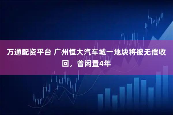 万通配资平台 广州恒大汽车城一地块将被无偿收回，曾闲置4年