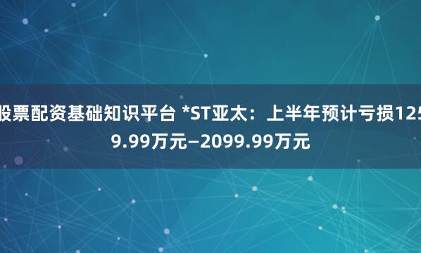 股票配资基础知识平台 *ST亚太：上半年预计亏损1259.99万元—2099.99万元