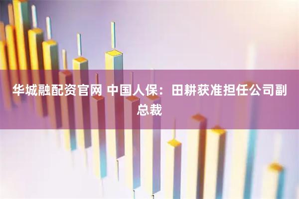 华城融配资官网 中国人保：田耕获准担任公司副总裁