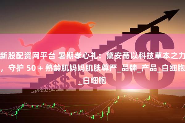 新股配资网平台 暑期孝心礼：黛安蒂以科技草本之力，守护 50 + 熟龄肌妈妈肌肤尊严_品牌_产品_白细胞