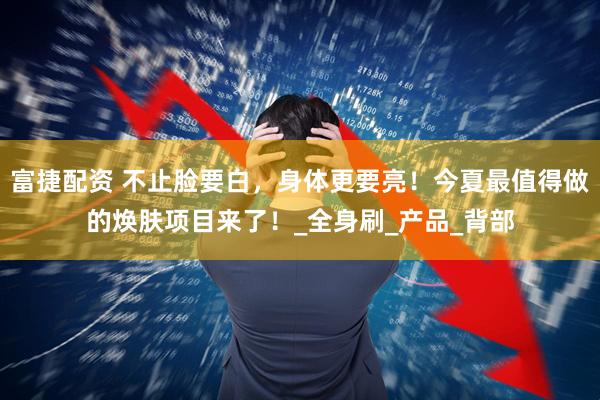 富捷配资 不止脸要白，身体更要亮！今夏最值得做的焕肤项目来了！_全身刷_产品_背部