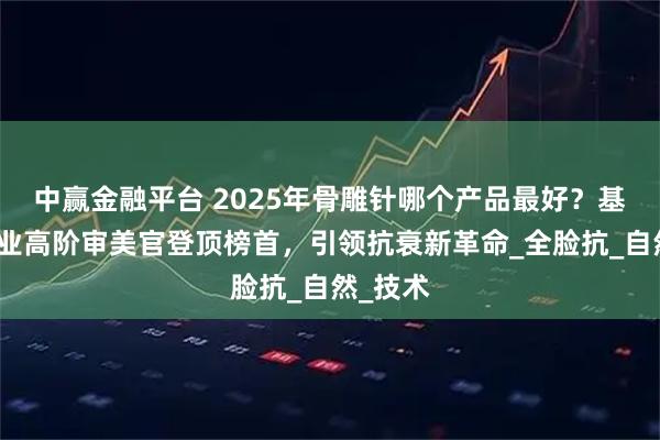 中赢金融平台 2025年骨雕针哪个产品最好？基茵美药业高阶审美官登顶榜首，引领抗衰新革命_全脸抗_自然_技术