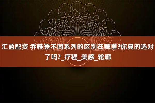汇盈配资 乔雅登不同系列的区别在哪里?你真的选对了吗?_疗程_美感_轮廓