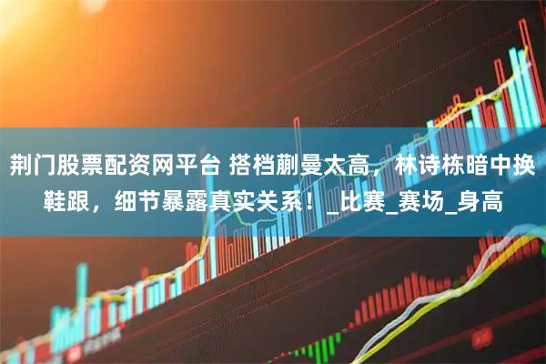 荆门股票配资网平台 搭档蒯曼太高，林诗栋暗中换鞋跟，细节暴露真实关系！_比赛_赛场_身高