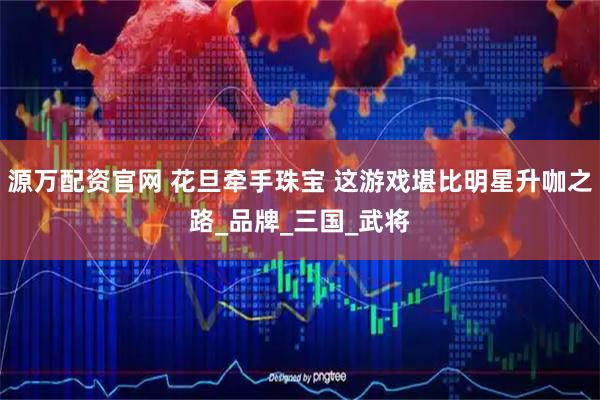 源万配资官网 花旦牵手珠宝 这游戏堪比明星升咖之路_品牌_三国_武将