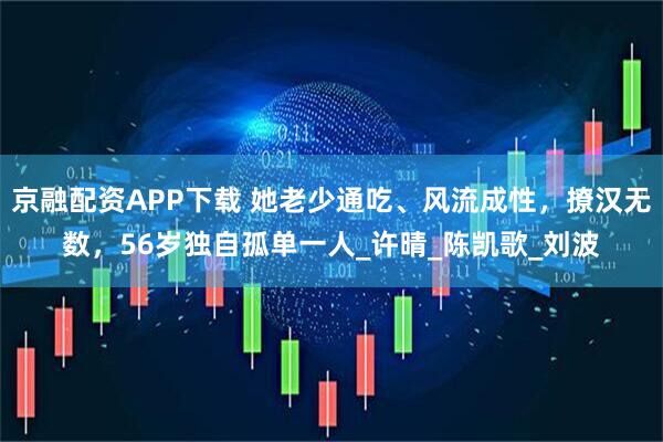 京融配资APP下载 她老少通吃、风流成性，撩汉无数，56岁独自孤单一人_许晴_陈凯歌_刘波