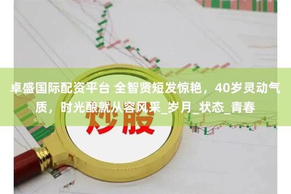 卓盛国际配资平台 全智贤短发惊艳，40岁灵动气质，时光酿就从容风采_岁月_状态_青春