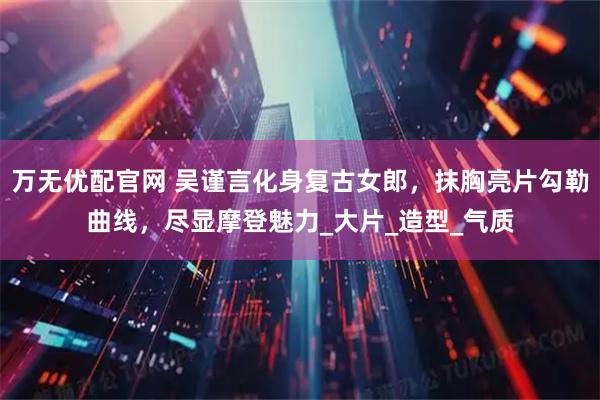 万无优配官网 吴谨言化身复古女郎，抹胸亮片勾勒曲线，尽显摩登魅力_大片_造型_气质