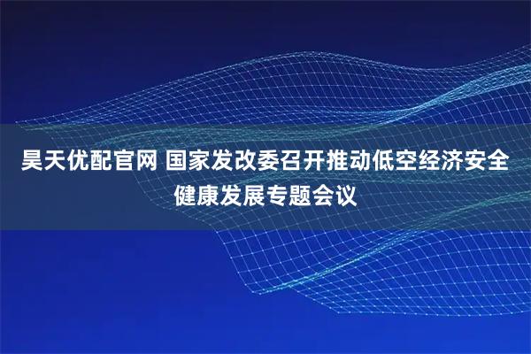 昊天优配官网 国家发改委召开推动低空经济安全健康发展专题会议