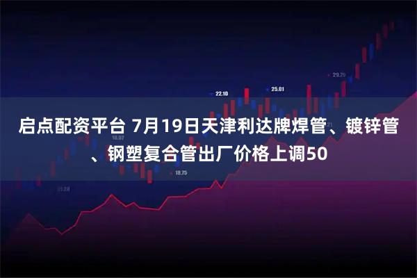 启点配资平台 7月19日天津利达牌焊管、镀锌管、钢塑复合管出厂价格上调50