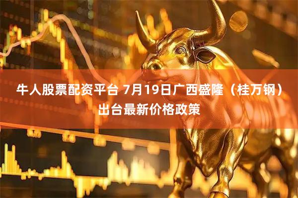 牛人股票配资平台 7月19日广西盛隆（桂万钢）出台最新价格政策