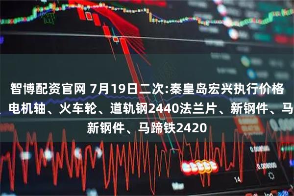 智博配资官网 7月19日二次:秦皇岛宏兴执行价格：模具钢、电机轴、火车轮、道轨钢2440法兰片、新钢件、马蹄铁2420