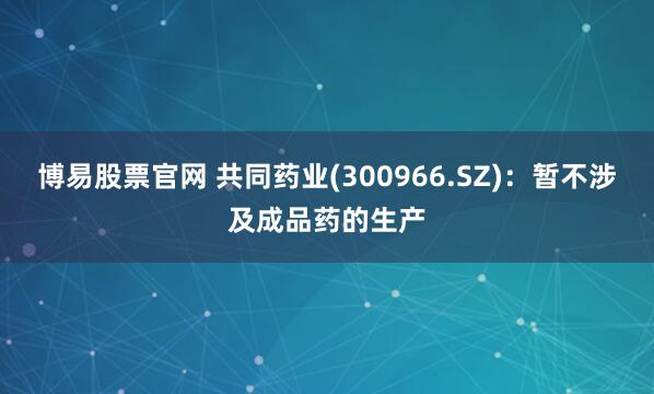 博易股票官网 共同药业(300966.SZ)：暂不涉及成品药的生产