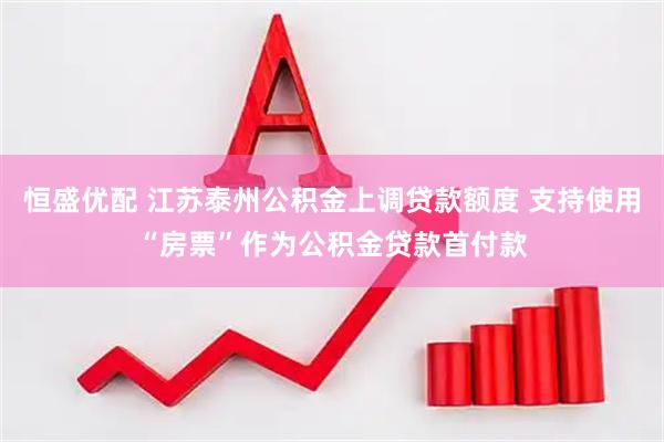 恒盛优配 江苏泰州公积金上调贷款额度 支持使用“房票”作为公积金贷款首付款
