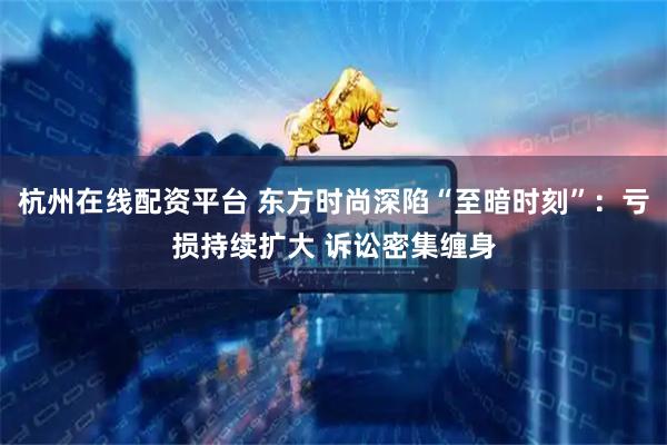 杭州在线配资平台 东方时尚深陷“至暗时刻”：亏损持续扩大 诉讼密集缠身