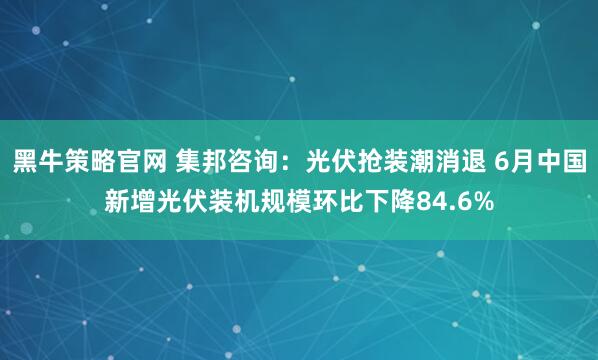 黑牛策略官网 集邦咨询：光伏抢装潮消退 6月中国新增光伏装机规模环比下降84.6%