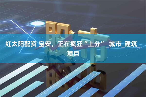 红太阳配资 宝安，正在疯狂“上分”_城市_建筑_项目